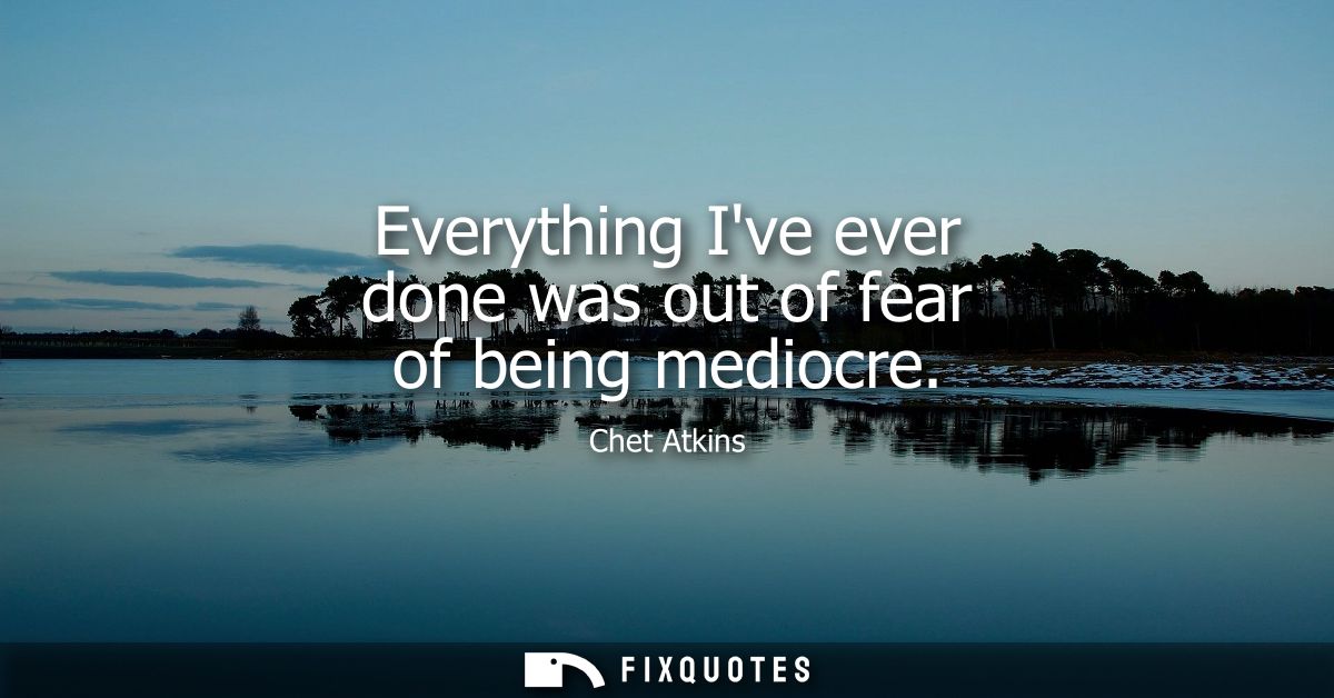 Everything Ive ever done was out of fear of being mediocre
