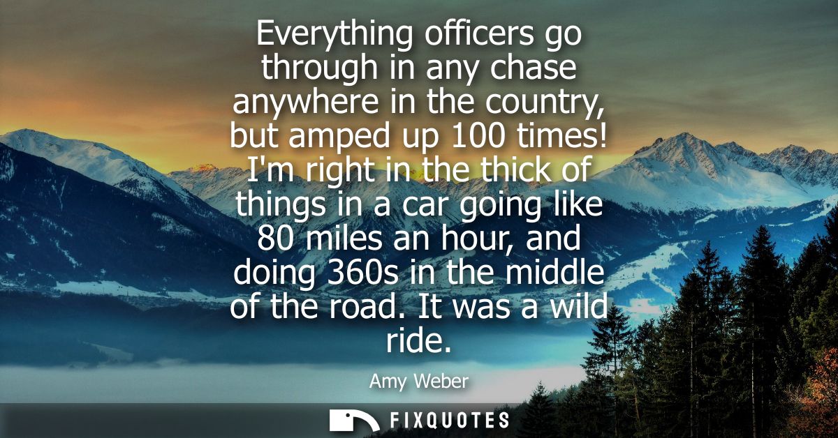 Everything officers go through in any chase anywhere in the country, but amped up 100 times! Im right in the thick of th