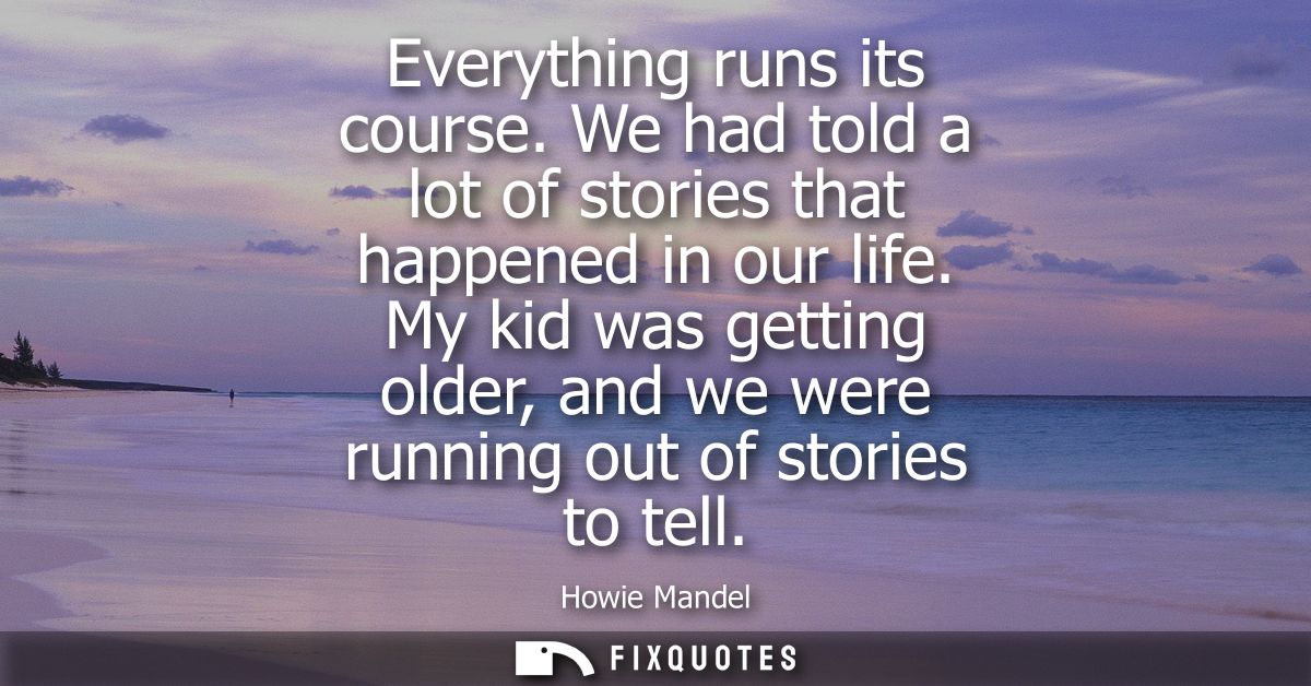 Everything runs its course. We had told a lot of stories that happened in our life. My kid was getting older, and we wer