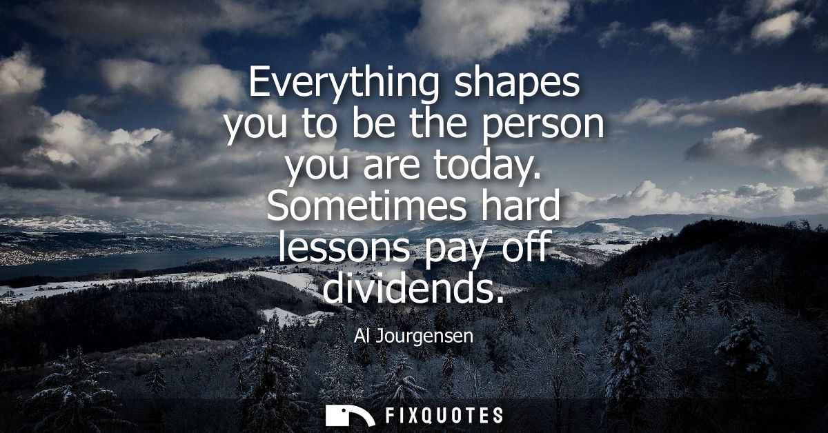 Everything shapes you to be the person you are today. Sometimes hard lessons pay off dividends