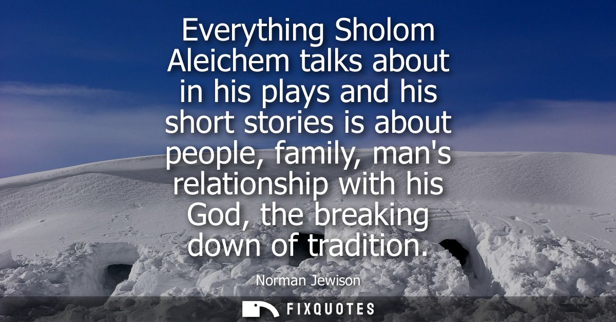 Everything Sholom Aleichem talks about in his plays and his short stories is about people, family, mans relationship wit