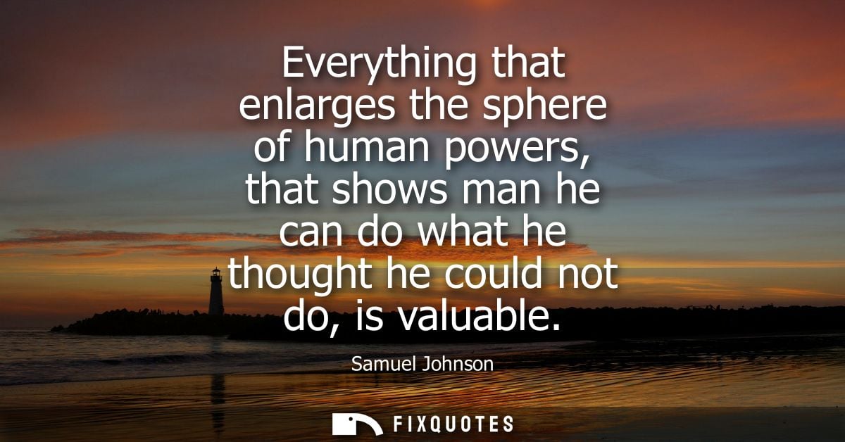 Everything that enlarges the sphere of human powers, that shows man he can do what he thought he could not do, is valuab