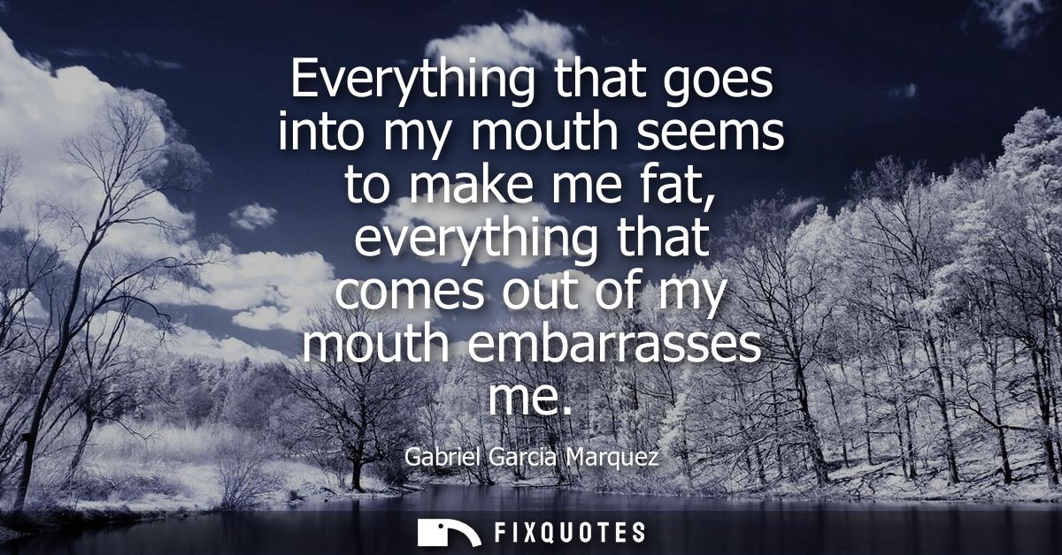 Everything that goes into my mouth seems to make me fat, everything that comes out of my mouth embarrasses me