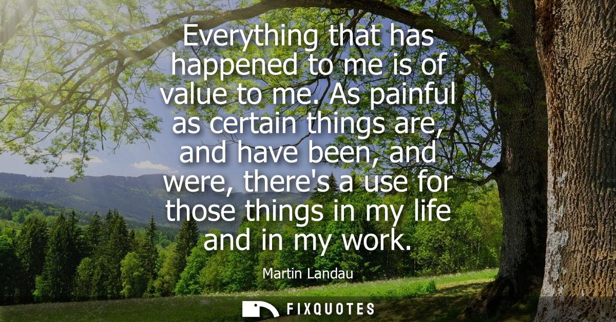 Everything that has happened to me is of value to me. As painful as certain things are, and have been, and were, theres 