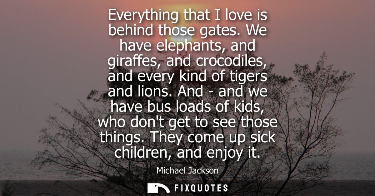 Everything that I love is behind those gates. We have elephants, and giraffes, and crocodiles, and every kind of tigers 