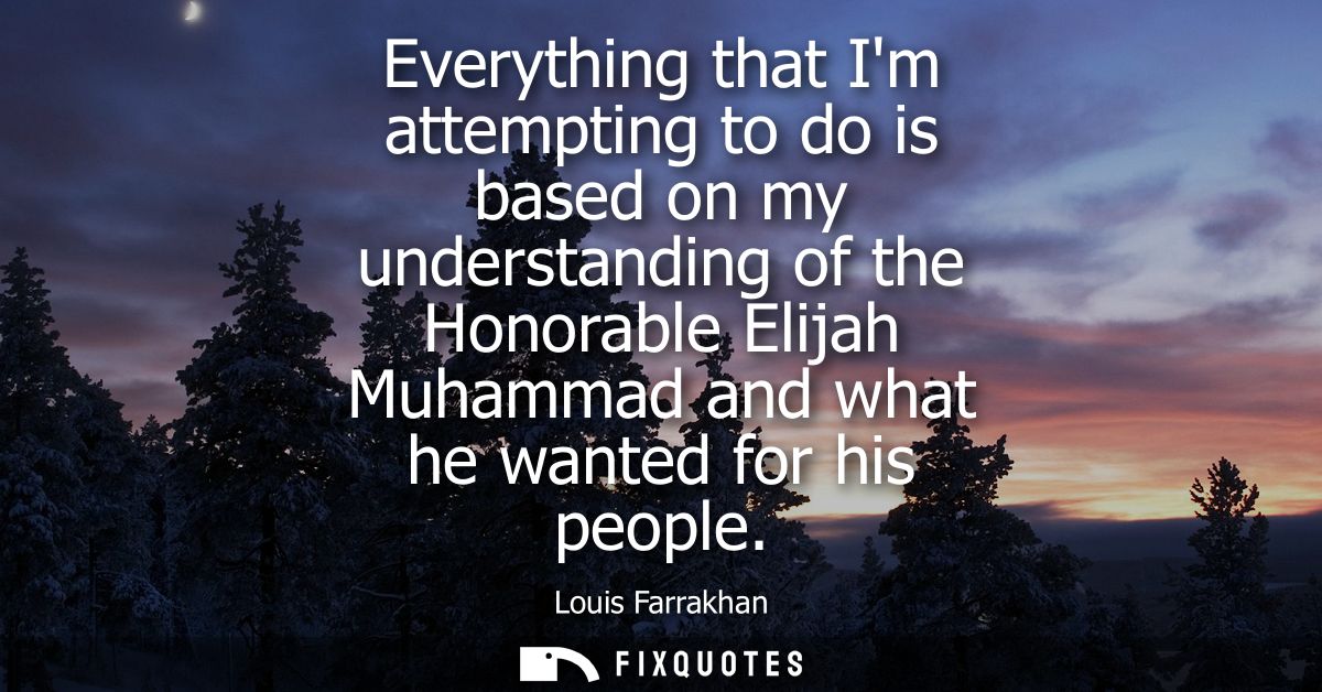Everything that Im attempting to do is based on my understanding of the Honorable Elijah Muhammad and what he wanted for