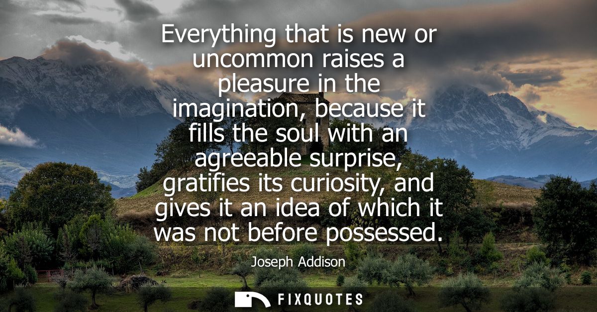 Everything that is new or uncommon raises a pleasure in the imagination, because it fills the soul with an agreeable sur