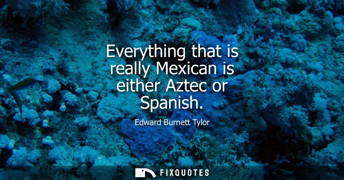 Everything that is really Mexican is either Aztec or Spanish