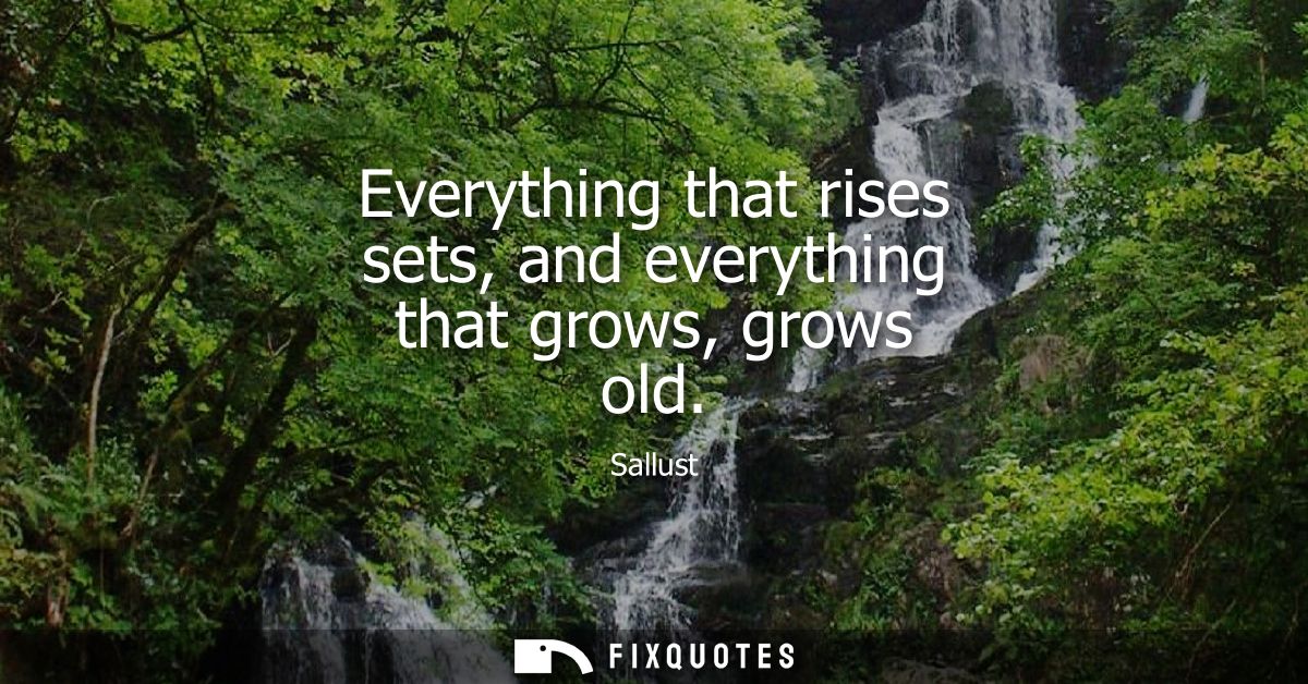 Everything that rises sets, and everything that grows, grows old