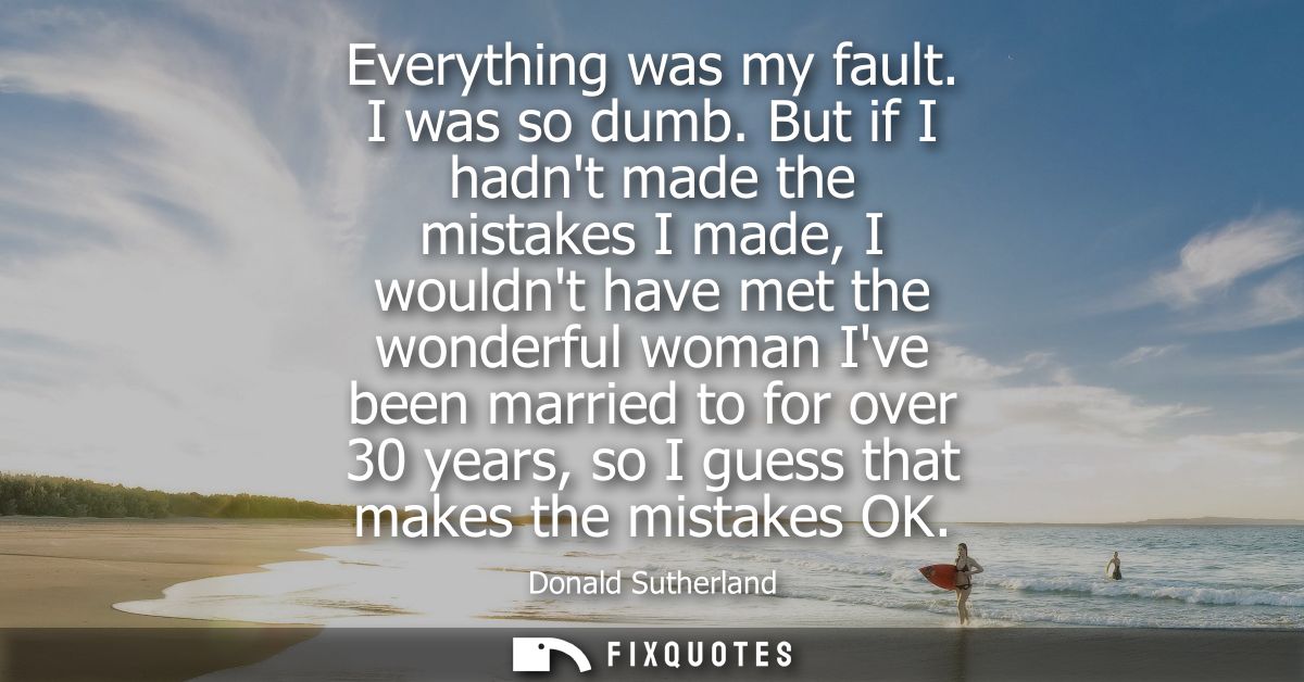 Everything was my fault. I was so dumb. But if I hadnt made the mistakes I made, I wouldnt have met the wonderful woman 