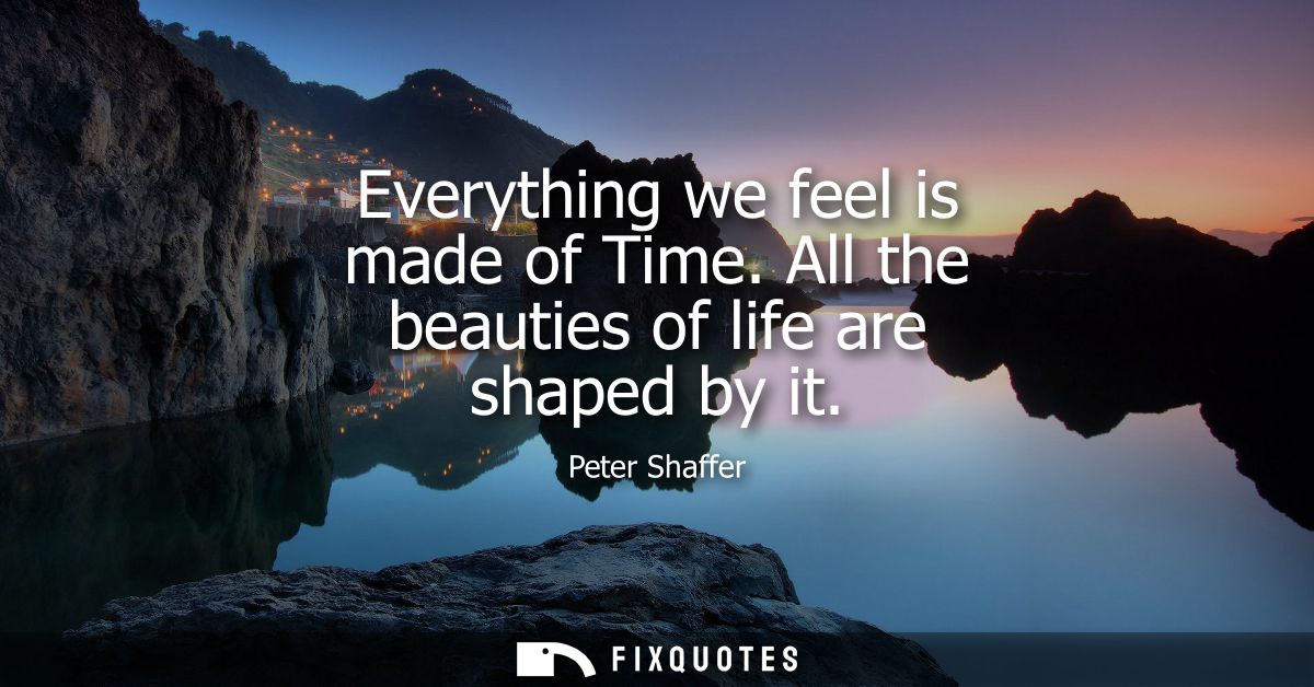 Everything we feel is made of Time. All the beauties of life are shaped by it