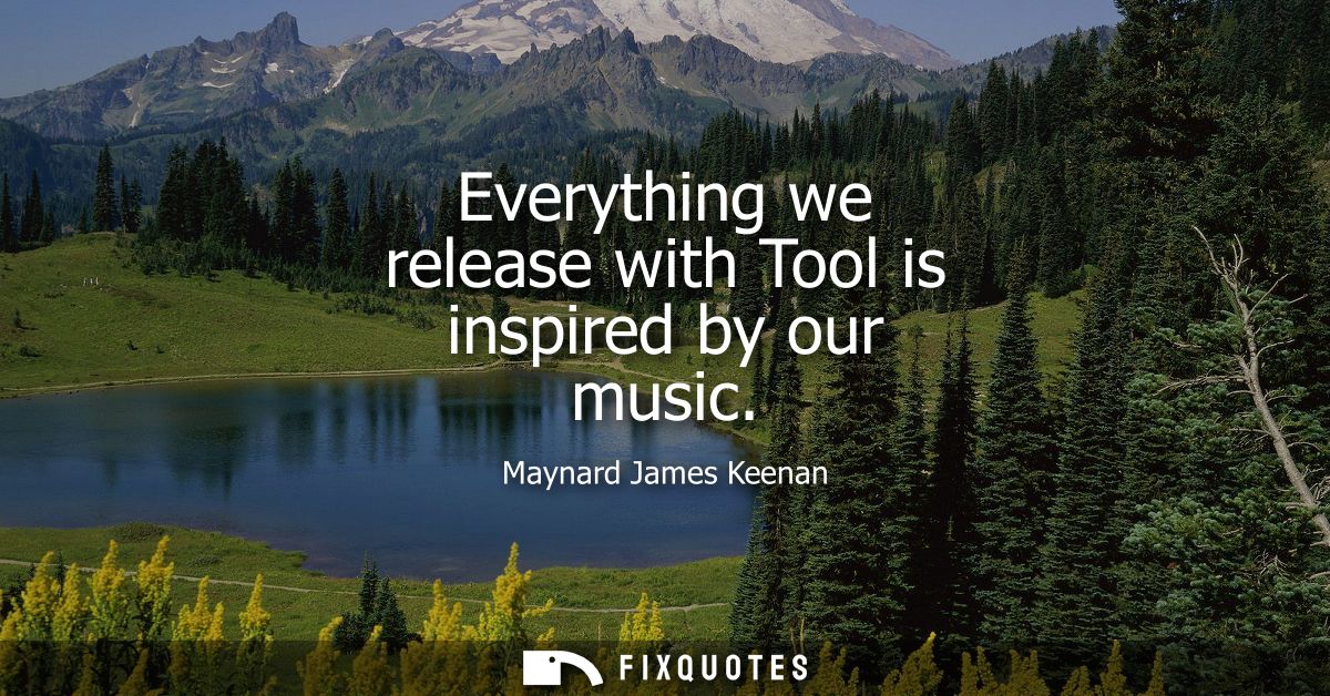 Everything we release with Tool is inspired by our music