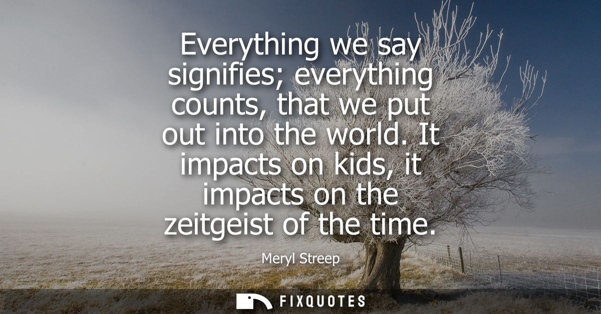 Everything we say signifies everything counts, that we put out into the world. It impacts on kids, it impacts on the zei