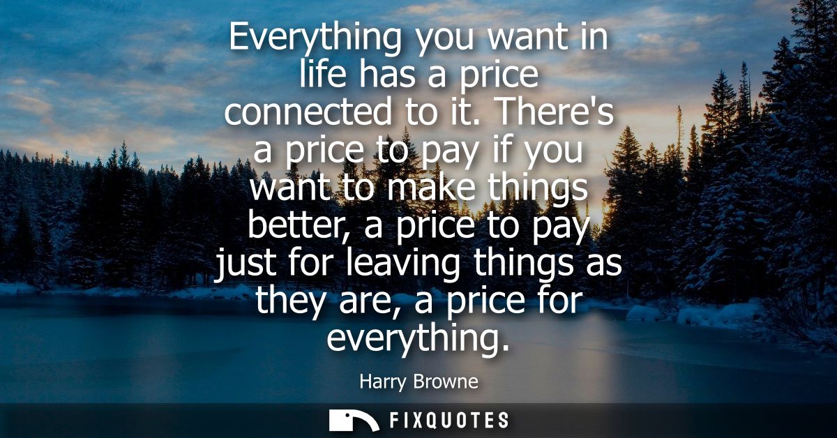 Everything you want in life has a price connected to it. Theres a price to pay if you want to make things better, a pric