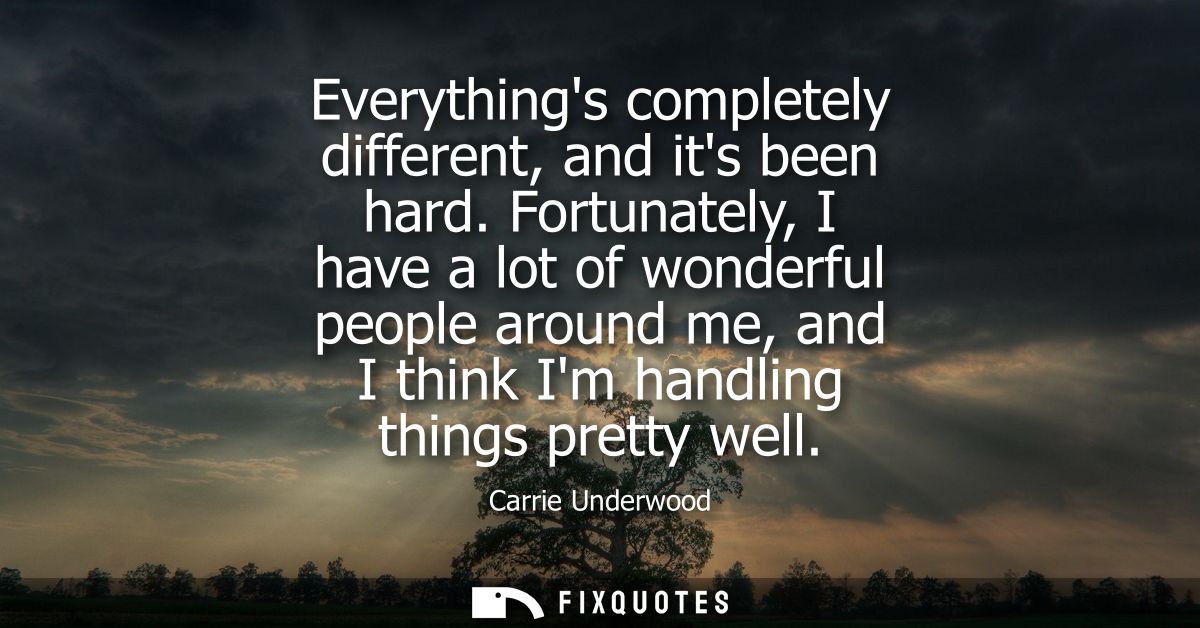 Everythings completely different, and its been hard. Fortunately, I have a lot of wonderful people around me, and I thin