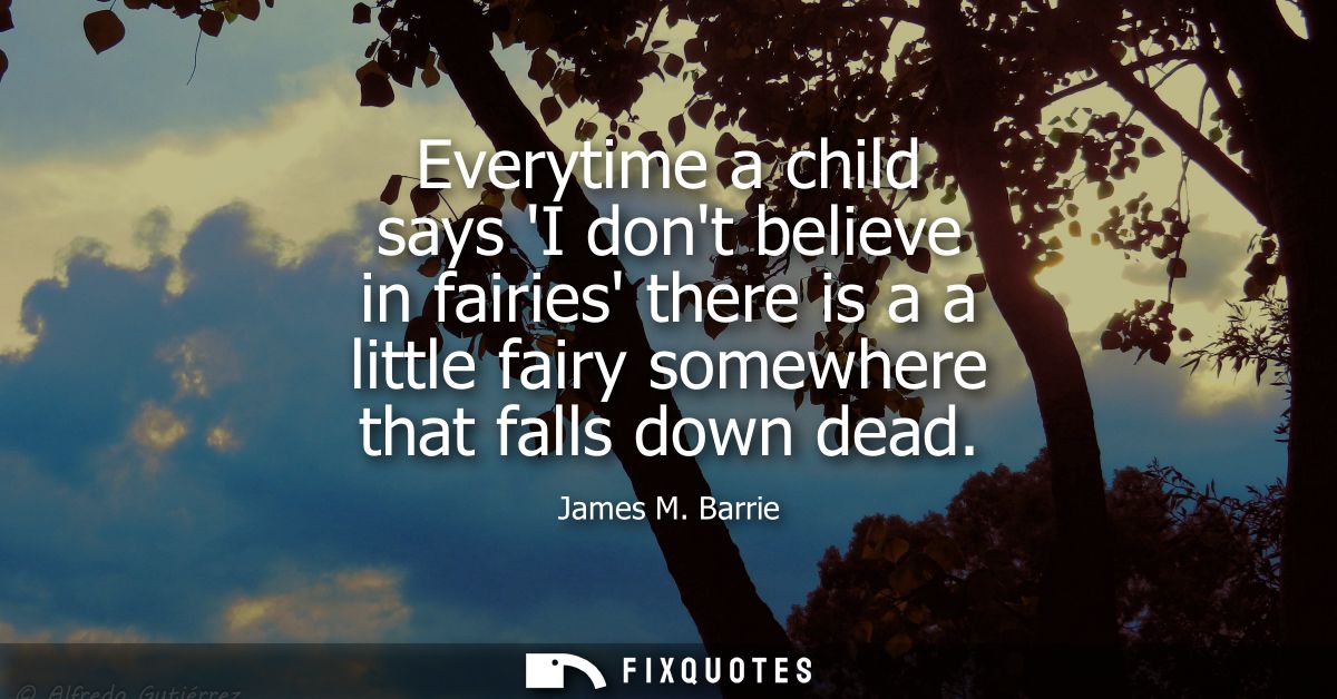 Everytime a child says I dont believe in fairies there is a a little fairy somewhere that falls down dead