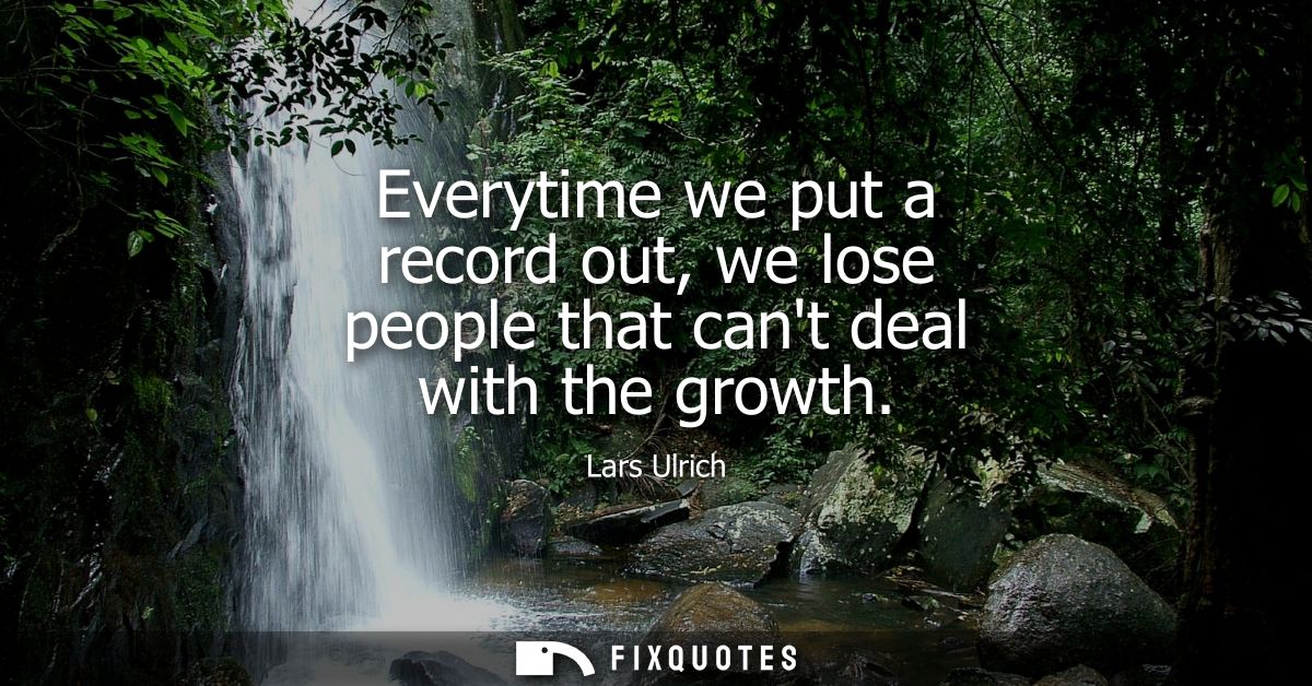 Everytime we put a record out, we lose people that cant deal with the growth