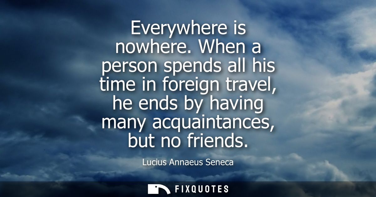 Everywhere is nowhere. When a person spends all his time in foreign travel, he ends by having many acquaintances, but no