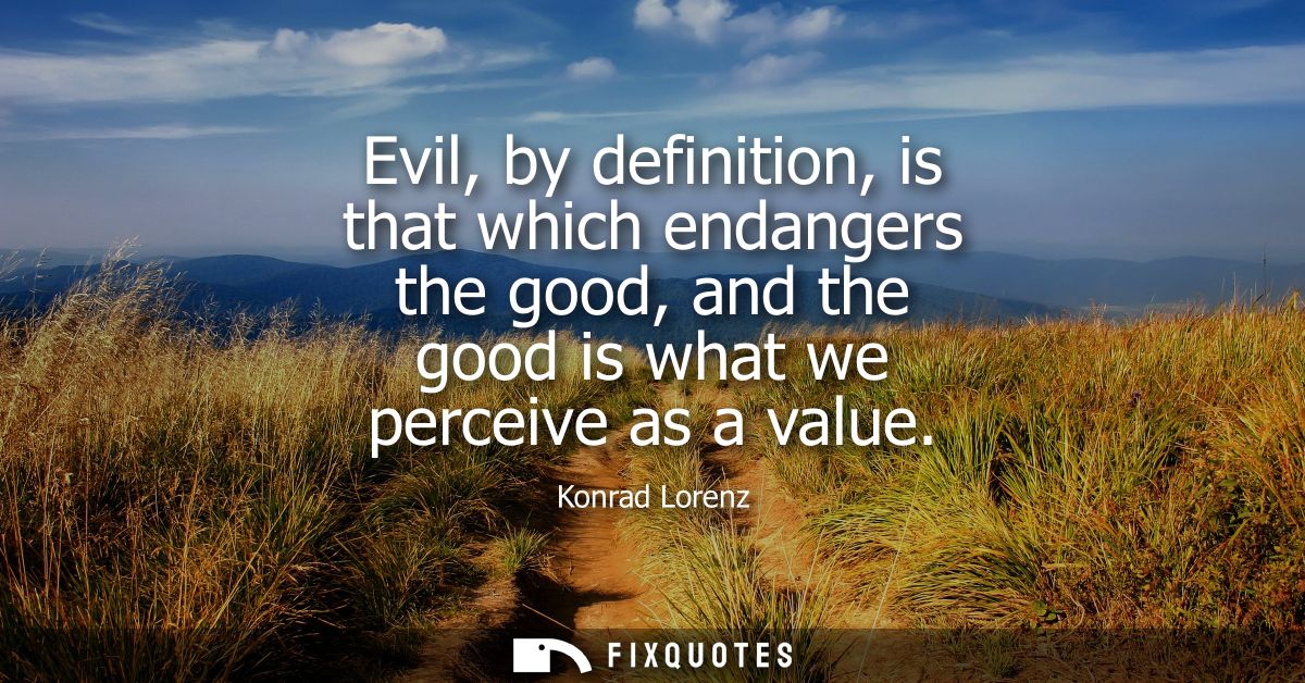Evil, by definition, is that which endangers the good, and the good is what we perceive as a value