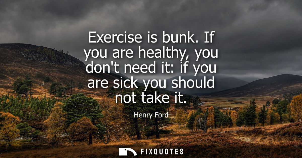 Exercise is bunk. If you are healthy, you dont need it: if you are sick you should not take it