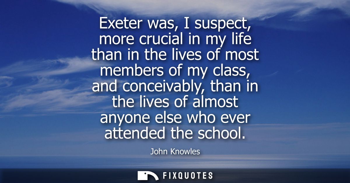 Exeter was, I suspect, more crucial in my life than in the lives of most members of my class, and conceivably, than in t