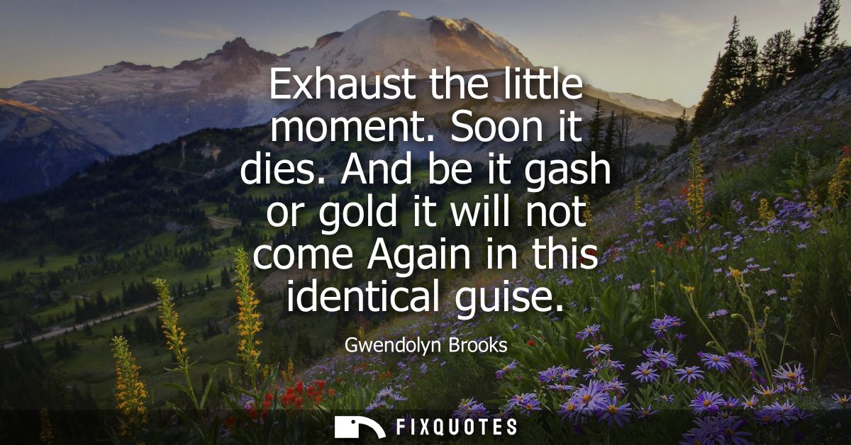 Exhaust the little moment. Soon it dies. And be it gash or gold it will not come Again in this identical guise