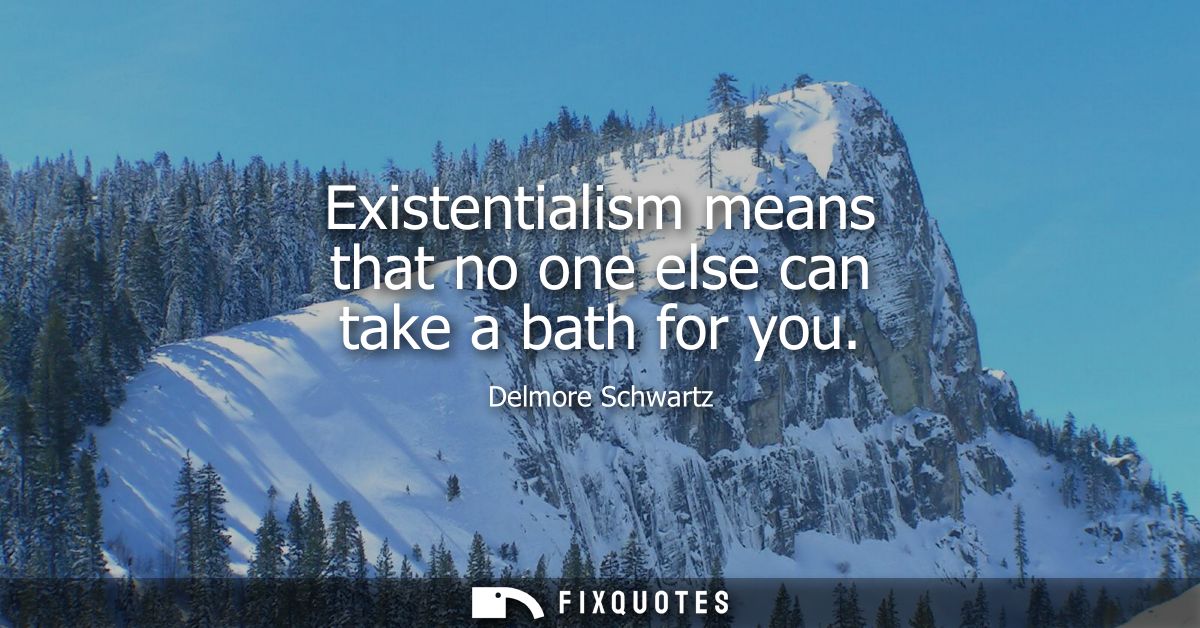 Existentialism means that no one else can take a bath for you