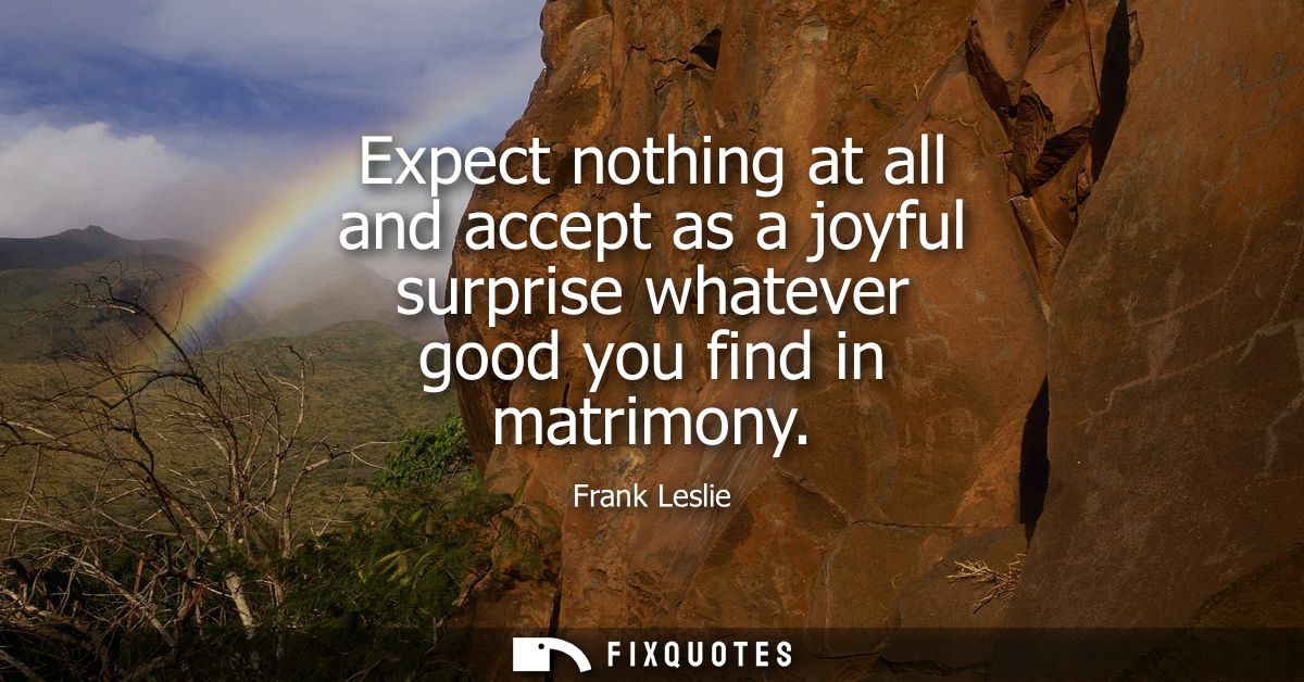 Expect nothing at all and accept as a joyful surprise whatever good you find in matrimony