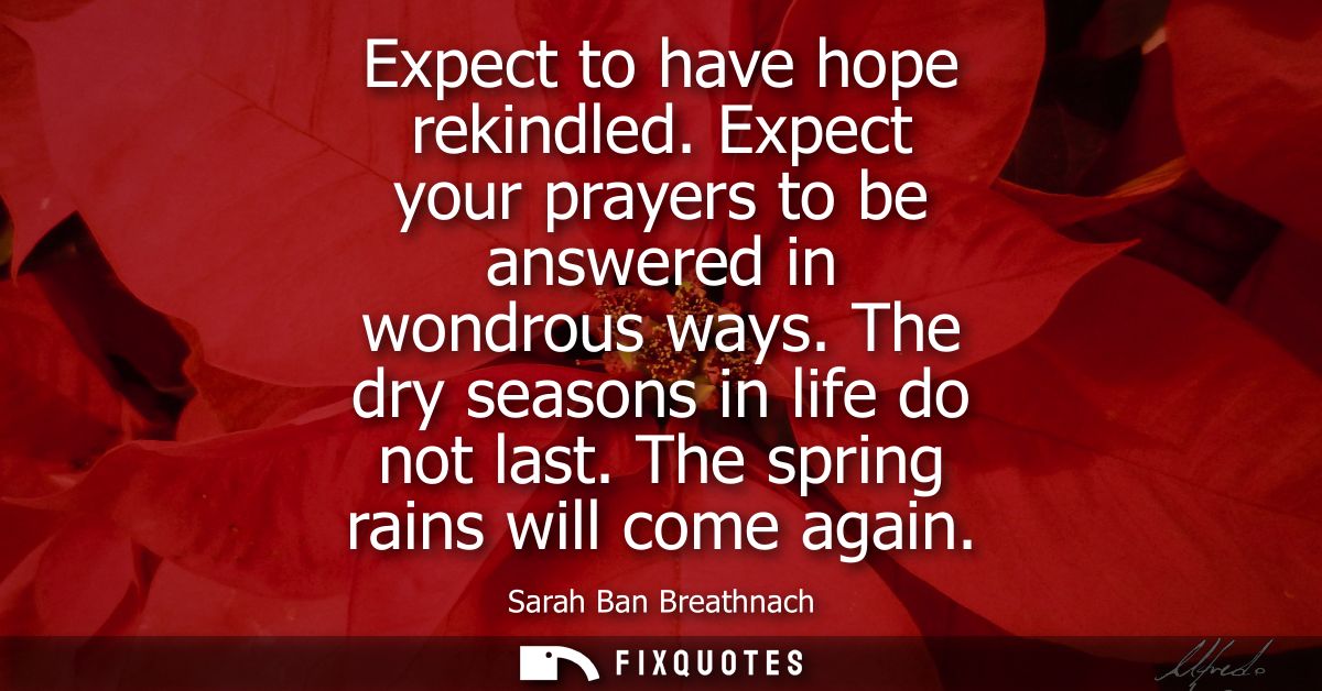 Expect to have hope rekindled. Expect your prayers to be answered in wondrous ways. The dry seasons in life do not last.