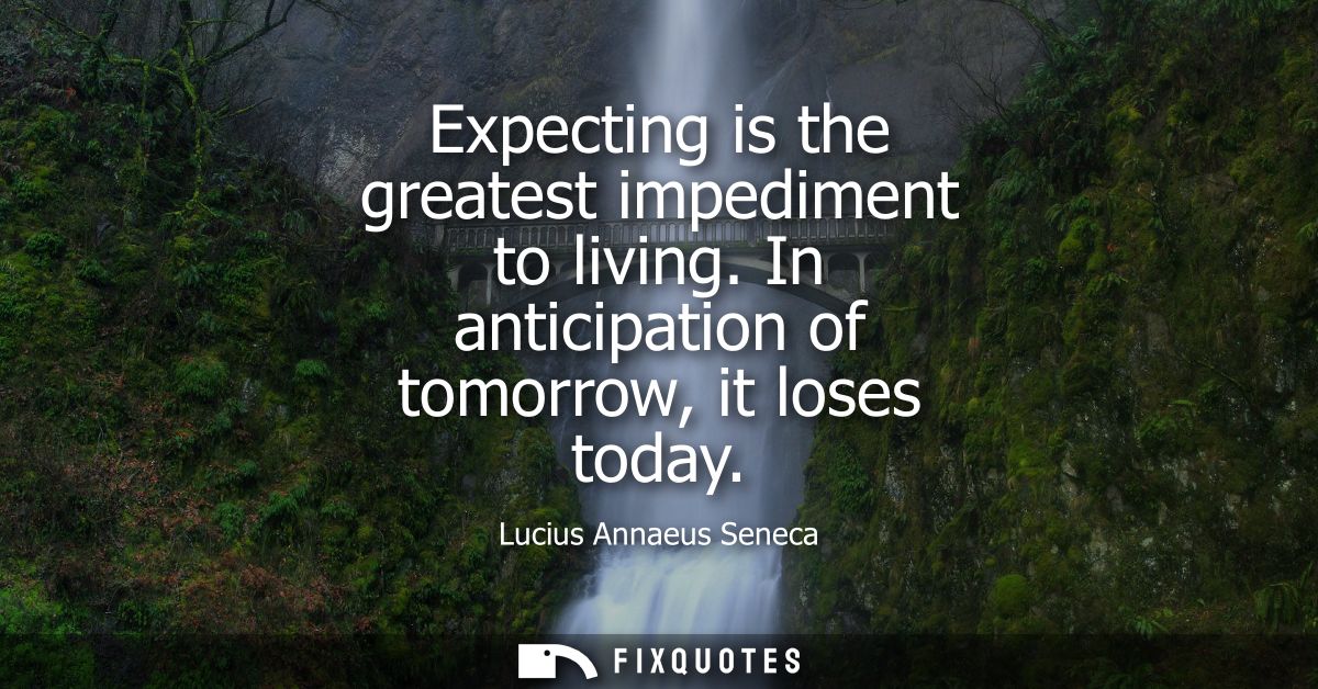 Expecting is the greatest impediment to living. In anticipation of tomorrow, it loses today
