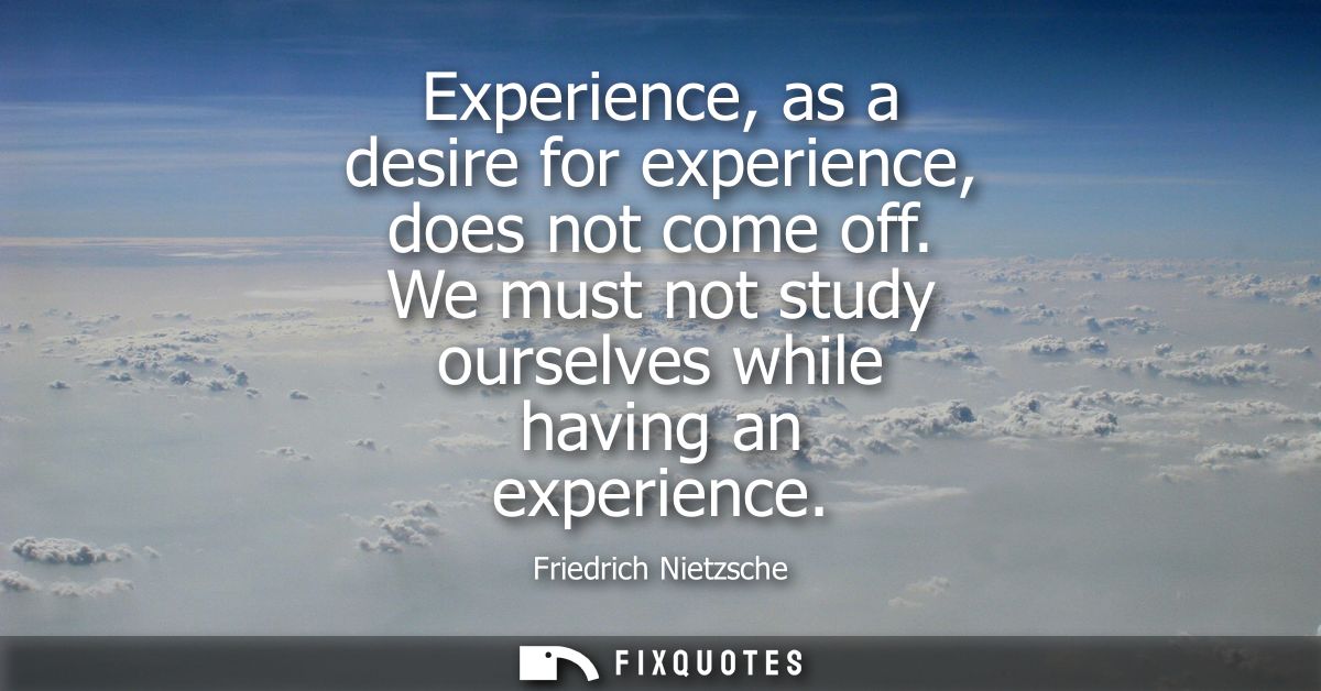 Experience, as a desire for experience, does not come off. We must not study ourselves while having an experience