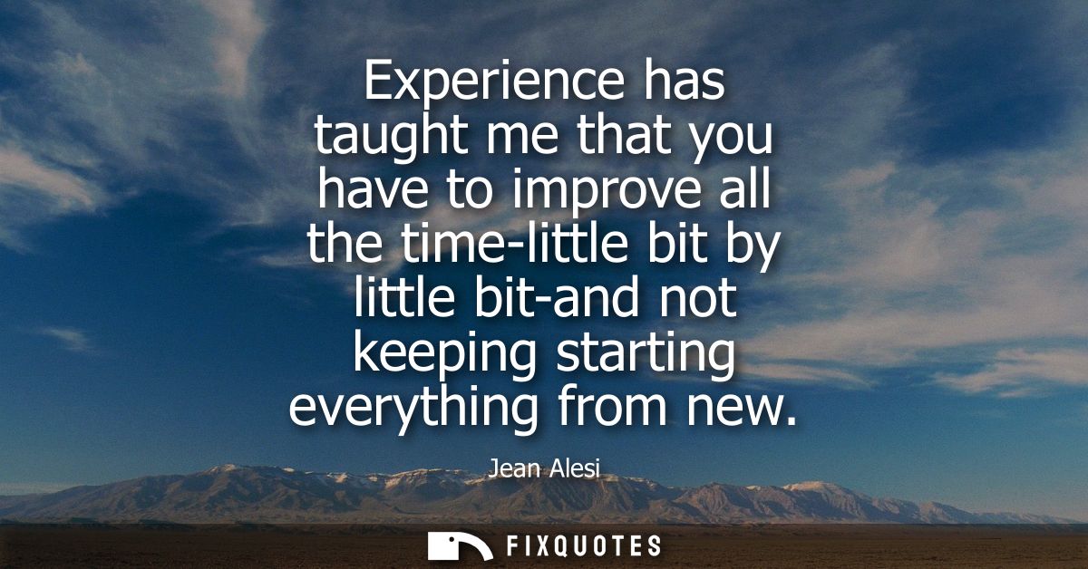 Experience has taught me that you have to improve all the time-little bit by little bit-and not keeping starting everyth