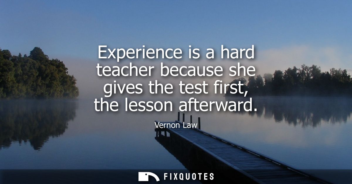 Experience is a hard teacher because she gives the test first, the lesson afterward
