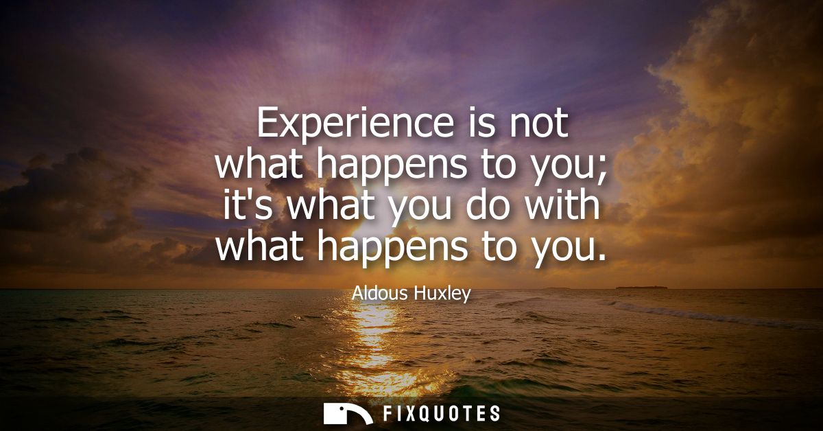 Experience is not what happens to you its what you do with what happens to you