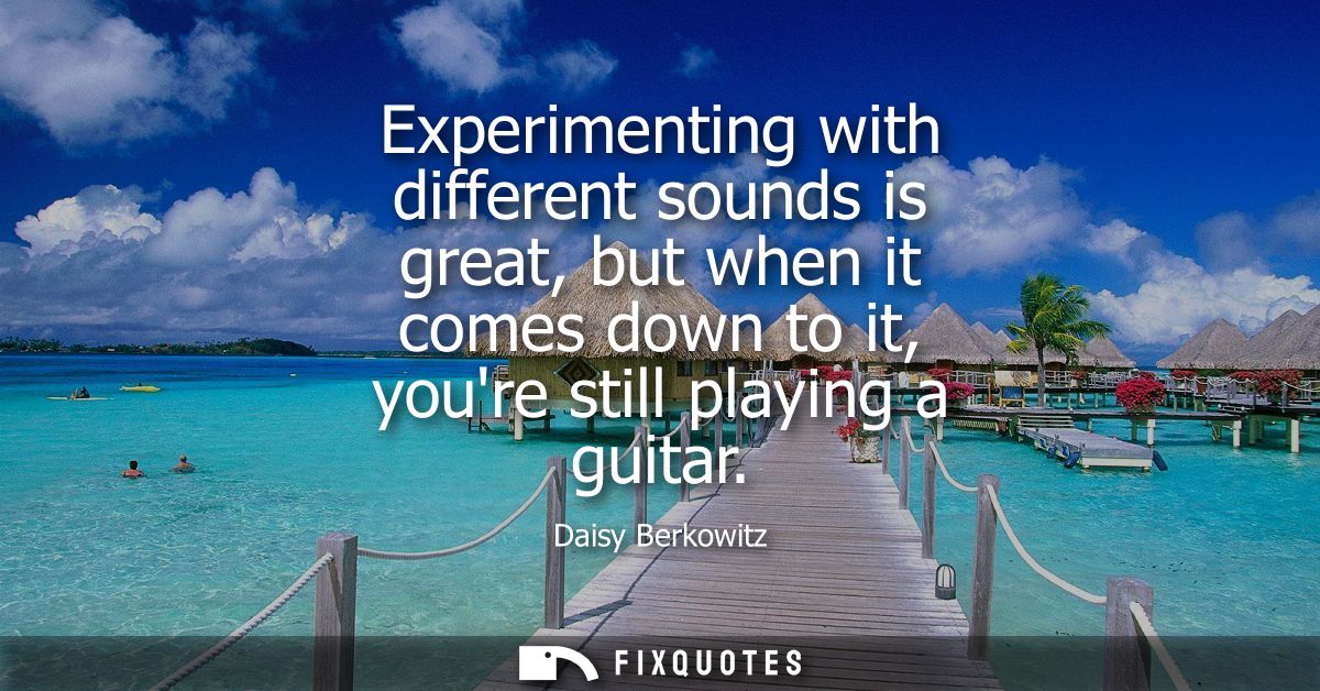 Experimenting with different sounds is great, but when it comes down to it, youre still playing a guitar