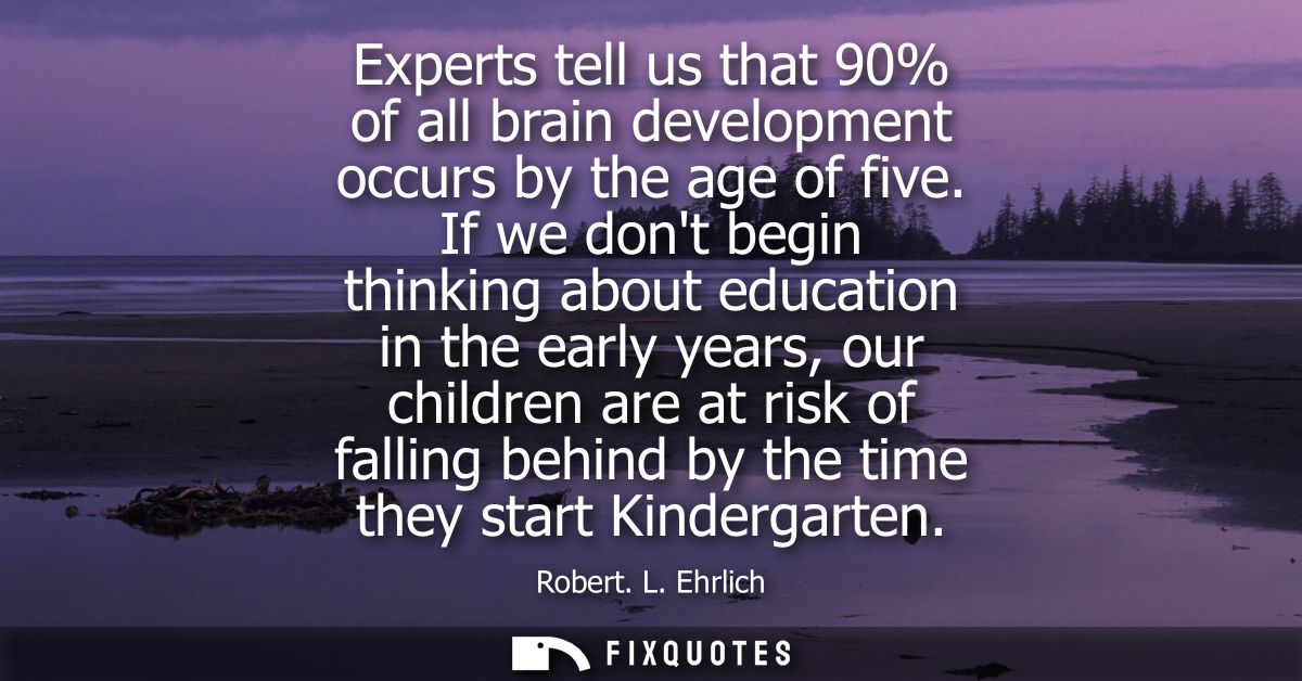 Experts tell us that 90% of all brain development occurs by the age of five. If we dont begin thinking about education i