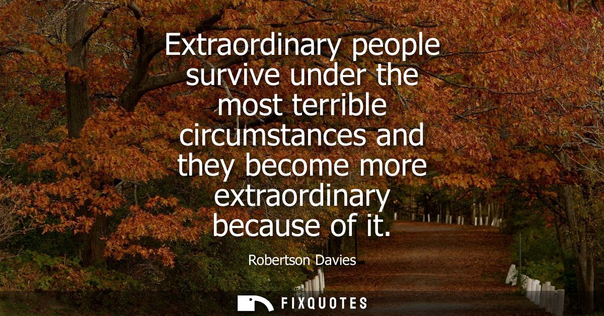 Extraordinary people survive under the most terrible circumstances and they become more extraordinary because of it