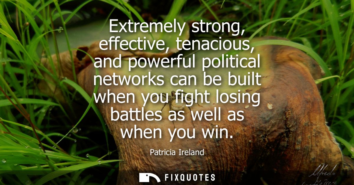 Extremely strong, effective, tenacious, and powerful political networks can be built when you fight losing battles as we