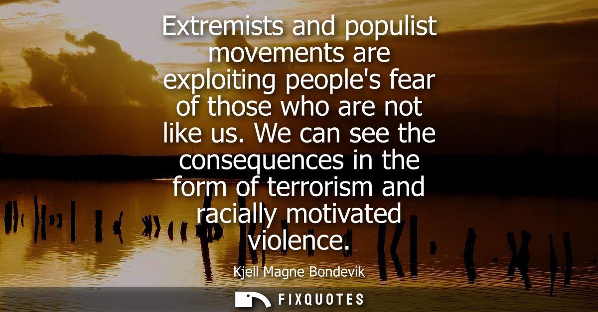 Extremists and populist movements are exploiting peoples fear of those who are not like us. We can see the consequences 