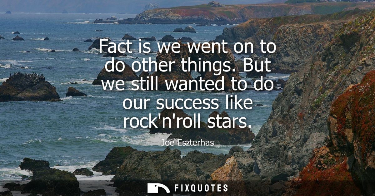 Fact is we went on to do other things. But we still wanted to do our success like rocknroll stars