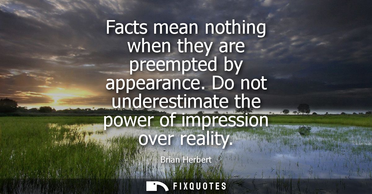 Facts mean nothing when they are preempted by appearance. Do not underestimate the power of impression over reality