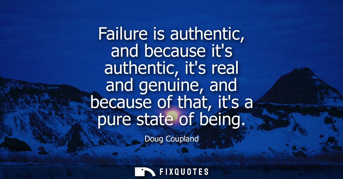 Failure is authentic, and because its authentic, its real and genuine, and because of that, its a pure state of being