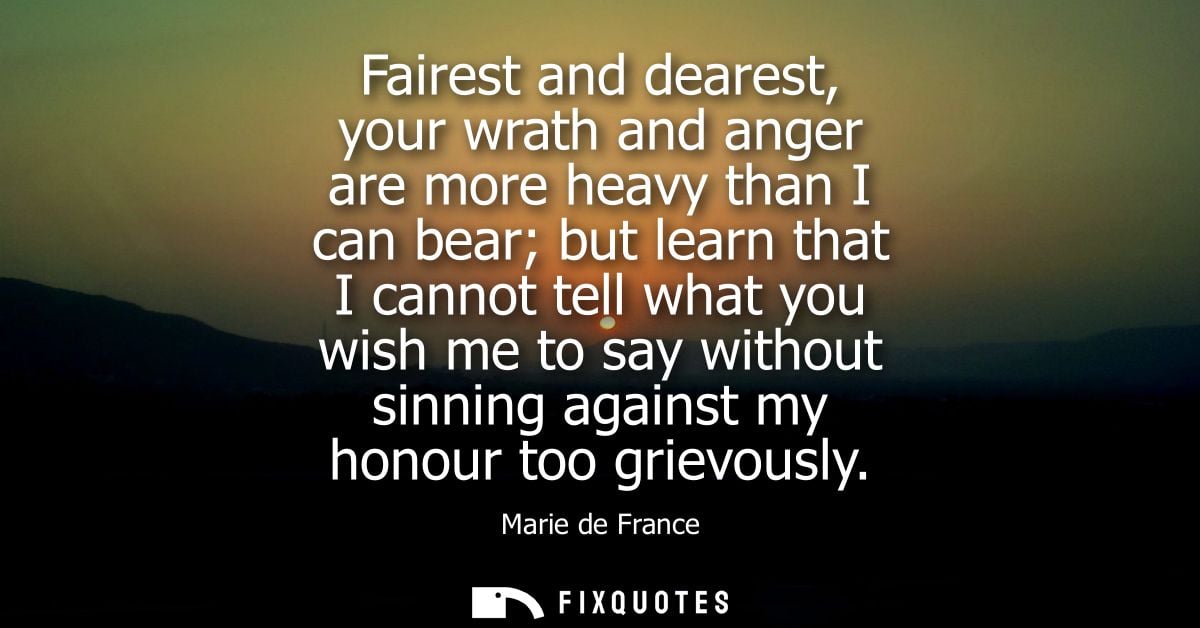Fairest and dearest, your wrath and anger are more heavy than I can bear but learn that I cannot tell what you wish me t