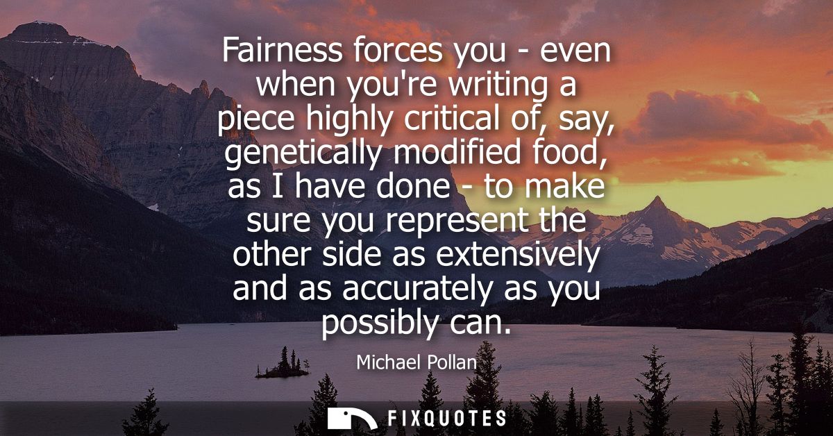 Fairness forces you - even when youre writing a piece highly critical of, say, genetically modified food, as I have done