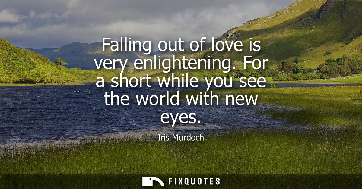 Falling out of love is very enlightening. For a short while you see the world with new eyes