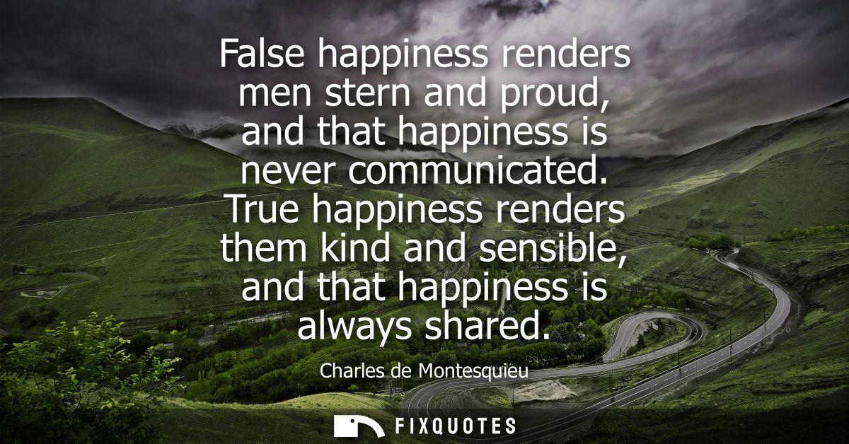 False happiness renders men stern and proud, and that happiness is never communicated. True happiness renders them kind 