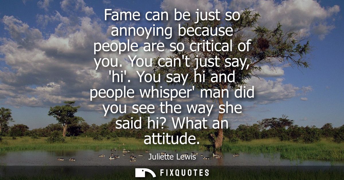 Fame can be just so annoying because people are so critical of you. You cant just say, hi. You say hi and people whisper