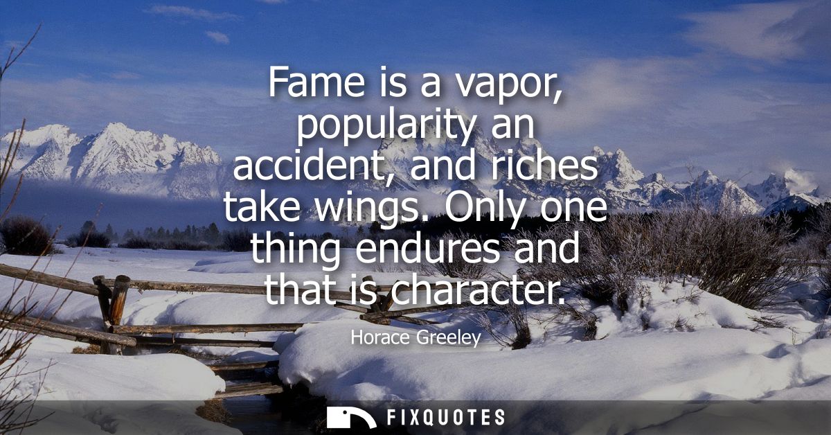 Fame is a vapor, popularity an accident, and riches take wings. Only one thing endures and that is character