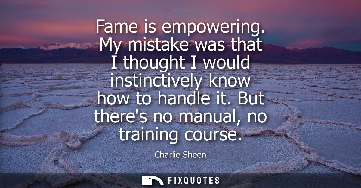 Fame is empowering. My mistake was that I thought I would instinctively know how to handle it. But theres no manual, no 
