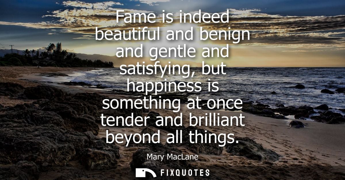 Fame is indeed beautiful and benign and gentle and satisfying, but happiness is something at once tender and brilliant b